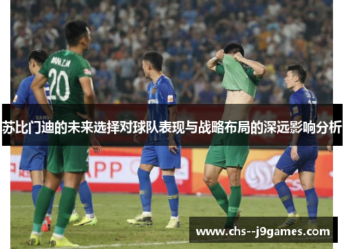 苏比门迪的未来选择对球队表现与战略布局的深远影响分析