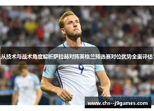 从技术与战术角度解析萨拉赫对阵英格兰预选赛对位优势全面评估
