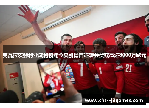 克瓦拉茨赫利亚成利物浦今夏引援首选转会费或高达8000万欧元